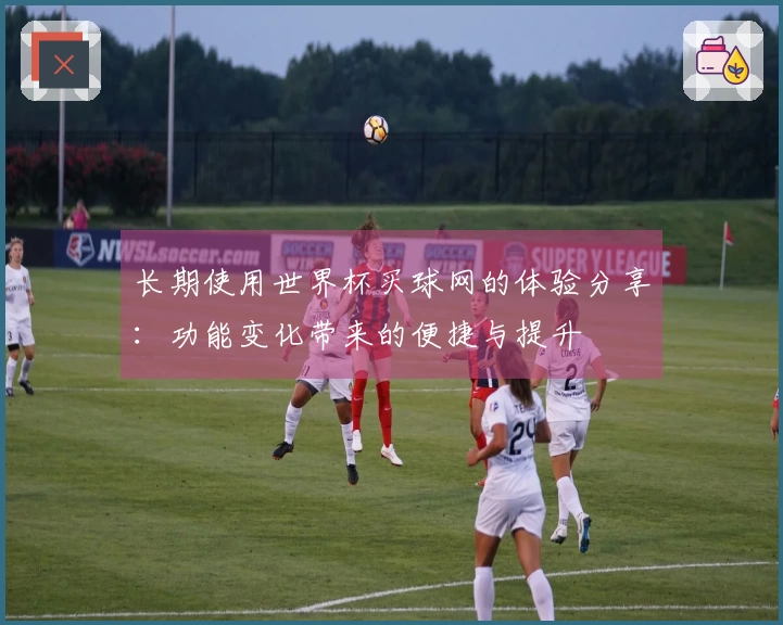 长期使用世界杯买球网的体验分享：功能变化带来的便捷与提升